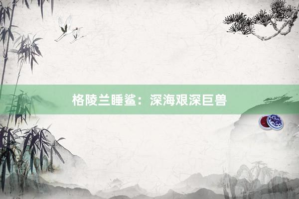 格陵兰睡鲨：深海艰深巨兽