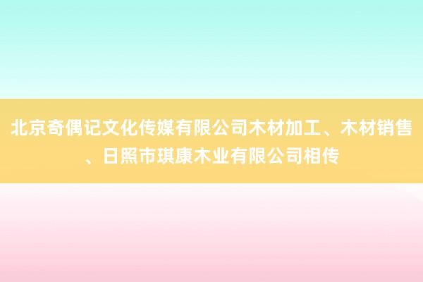 北京奇偶记文化传媒有限公司木材加工、木材销售、日照市琪康木业有限公司相传