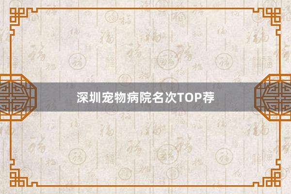 深圳宠物病院名次TOP荐